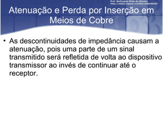 Atenuação e Perda por Inserção em 
Meios de Cobre 
• As descontinuidades de impedância causam a 
atenuação, pois uma parte de um sinal 
transmitido será refletida de volta ao dispositivo 
transmissor ao invés de continuar até o 
receptor. 
 