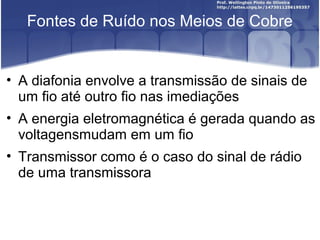 Fontes de Ruído nos Meios de Cobre 
• A diafonia envolve a transmissão de sinais de 
um fio até outro fio nas imediações 
• A energia eletromagnética é gerada quando as 
voltagensmudam em um fio 
• Transmissor como é o caso do sinal de rádio 
de uma transmissora 
 