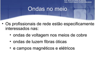 Ondas no meio 
• Os profissionais de rede estão especificamente 
interessados nas: 
• ondas de voltagem nos meios de cobre 
• ondas de luzem fibras óticas 
• e campos magnéticos e elétricos 
 