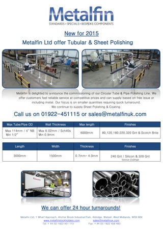 Metalfin Ltd, 1 Wharf Approach, Anchor Brook Industrial Park, Aldridge, Walsall, West Midlands, WS9 8BX
www.metalfinstockholders.com sales@metalfinuk.com
Tel: + 44 (0) 1922 451 115 Fax: + 44 (0) 1922 458 483
Max Tube/Pipe OD Wall Thickness Max length Finishes
Max 114mm / 4” NB
Min 1/2”
Max 6.02mm / Sch40s
Min 0.9mm
6000mm 80,120,180,220,320 Grit & Scotch Brite
Length Width Thickness Finishes
3000mm 1500mm 0.7mm– 4.0mm 240 Grit / Silicon & 320 Grit
Various Coatings
Metalfin is delighted to announce the commissioning of our Circular Tube & Pipe Polishing Line. We
offer customers fast reliable service at competitive prices and can supply based on free issue or
including metal. Our focus is on smaller quantities requiring quick turnaround.
We continue to supply Sheet Polishing & Coating.
 
