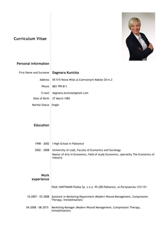 Curriculum Vitae
Personal information
First Name and Surname Dagmara Kunicka
Address 05-515 Nowa Wola ul.Czerwonych Maków 20 m.2
Phone 883 799 811
E-mail dagmara.kunicka@gmail.com
Date of Birth
Marital Status
27 March 1983
Single
Education
1998 - 2002
2002 - 2008
I High School in Pabianice
Uniwersity of Lodz, Faculty of Economics and Sociology
Master of Arts in Economics, field of study Economics, speciality The Economics of
Industry
Work
experience
10.2007 – 03.2008
PAUL HARTMANN Polska Sp. z o.o. 95-200 Pabianice, ul.Partyzancka 133/151
Assistant in Marketing Department (Modern Wound Management, Compression
Therapy, Immobilisation)
04.2008 – 08.2015 Marketing Manager (Modern Wound Management, Compression Therapy,
Immobilisation)
 