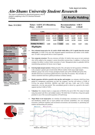 Ain-Shams University Student Research
This report is published for educational purposes only by
students competing in the CFA Institute Research
Challenge.
Textile, Apparel and retailing
Ticker: ●AIVC.EY-Bloomberg Recommendation: ● BUY
Price: ● $0.39
‫ـــــــــــــــــــــــــــــــــــــــــــــــــــــــــــــــــــــــــــــــــ‬
Price Target: ● $0.60
‫ــــــــــــــــــــــــــــــــــــــــــــــــــــــــــــــــــــــــــــــــــــ‬
Highlights
 Our estimated target price for Al Arafa is $0.60 which offers a 54 % upside from the current
stock price. Al Arafa is the only fully integrated apparel manufacturer and retailer in the middle-
east. Al Arafa‘s main growth driver is retail expansion.
 New corporate structure: The new structure will allow Al Arafa to have access to new customers
who will be added to the company‘s current diversified customer base. In addition, it will give the
company the ability to achieve better economies of scale. Management plans to gradually shift the
manufacturing operations for luxury wear to Egypt.
 Entering high-margin markets: Making benefit of the call option for full acquisition of FORALL
is the company‘s greatest gate toward totally different markets which enjoys high margins.
FORALL group is the owner of many prestigious brands such as PAL ZILERI and Lab by PAL
ZILERI which have an enormous global network in more than 70 countries. This will allow Al
Arafa to transform itself into a global powerhouse in fashion industry.
 Retail expansion will drive growth in the top line and margins: our estimates which have been
guided by management expectations are that, the company‘s top line will achieve a CAGR of
4.12%in the period 2010-2016. EBITDA and EBIT will have 2.64% and 3.57% CAGR,
respectively, over the same period. This consolidated growth is driven by a growth in the retail‘s
segment top line CAGR of 5.64%.
 Valuation: Our valuation leads to a target price of $0.60 by the end of 2012. We valued Al Arafa
using discounted cash flows and multiple analysis. We belief that Al Arafa has a long term upside
potential in case of the successful acquisition of Forall Group.
 Major Risks to our target price: are volatility of exchange rates, uncertainty in its manufacturing
and distribution markets due to recent political and economic instabilities, low cost emerging
economies, inefficient regulatory and investment environment, and uncertainty in penetrating new
markets and launching new products.
Al Arafa Holding
Date: 31/1/2012
 