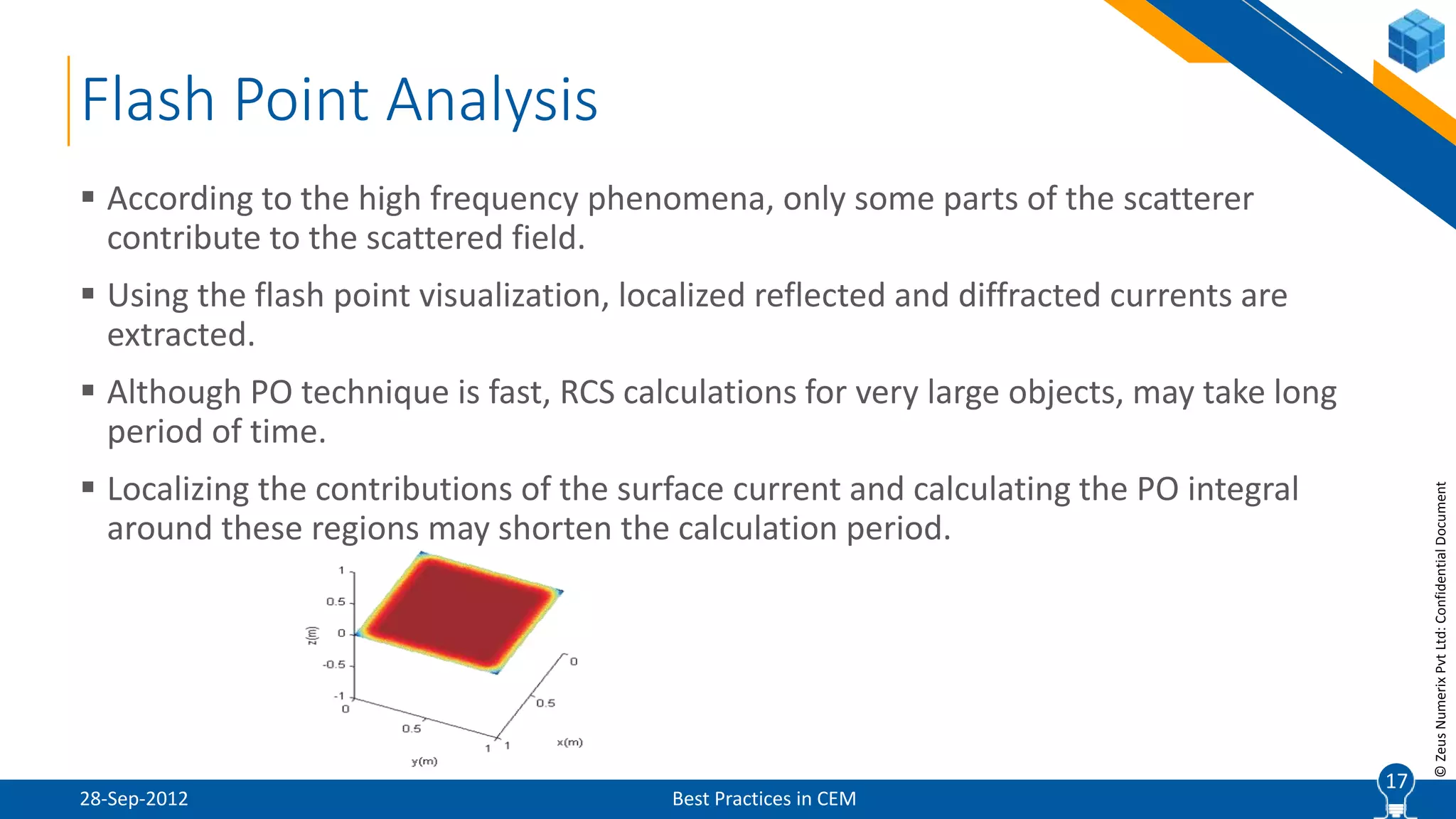 17
©ZeusNumerixPvtLtd:ConfidentialDocument
Flash Point Analysis
28-Sep-2012 Best Practices in CEM
 According to the high frequency phenomena, only some parts of the scatterer
contribute to the scattered field.
 Using the flash point visualization, localized reflected and diffracted currents are
extracted.
 Although PO technique is fast, RCS calculations for very large objects, may take long
period of time.
 Localizing the contributions of the surface current and calculating the PO integral
around these regions may shorten the calculation period.
17
 