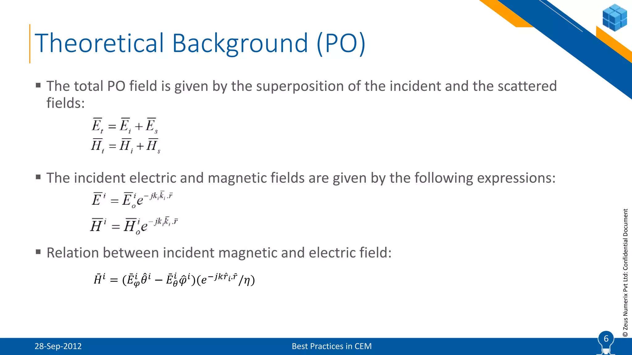 6
©ZeusNumerixPvtLtd:ConfidentialDocument
Theoretical Background (PO)
28-Sep-2012 Best Practices in CEM
 The total PO field is given by the superposition of the incident and the scattered
fields:
 The incident electric and magnetic fields are given by the following expressions:
 Relation between incident magnetic and electric field:
6
𝐻 𝑖
= ( 𝐸 𝜑
𝑖
𝜃 𝑖
− 𝐸 𝜃
𝑖
𝜑 𝑖
)(𝑒−𝑗𝑘 𝑟 𝑖. 𝑟
/𝜂)
 