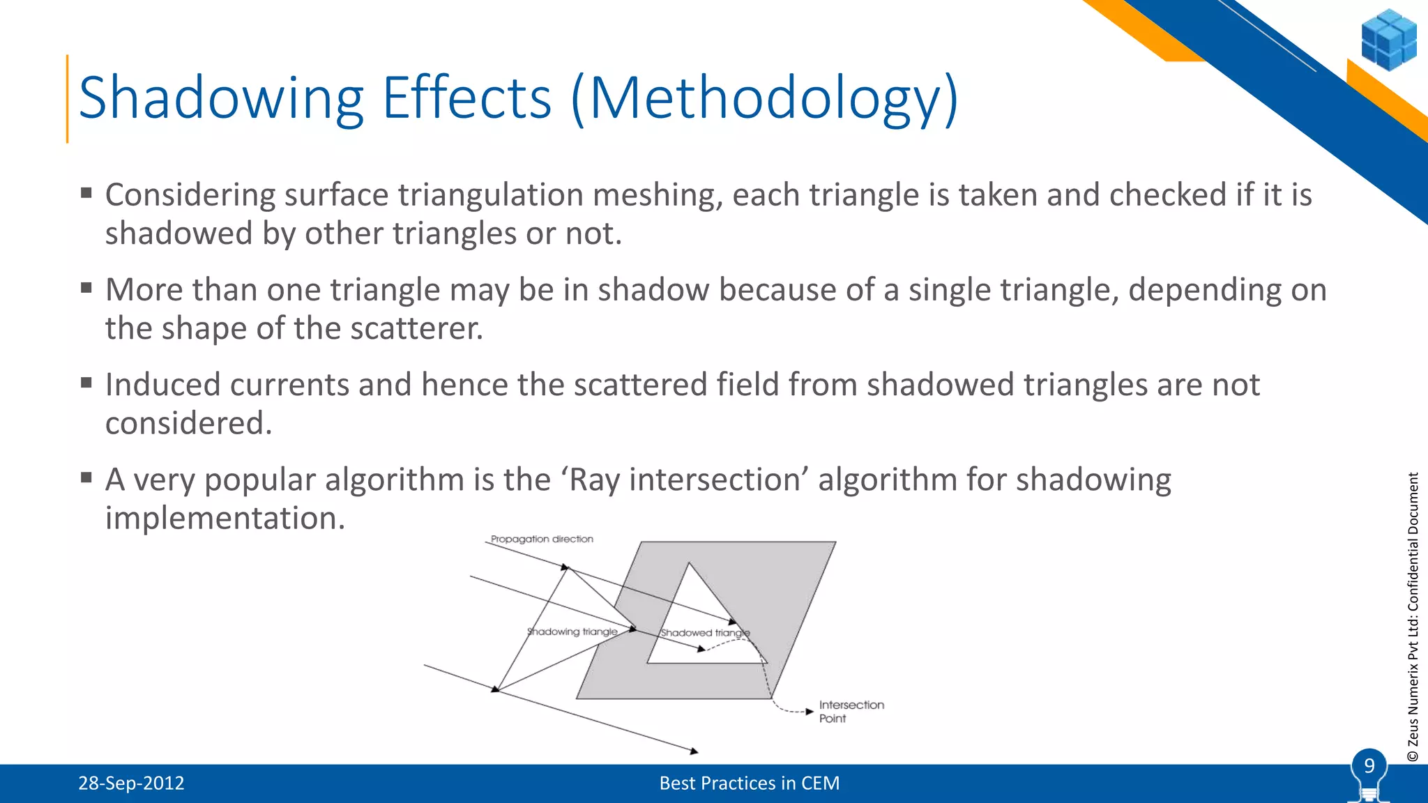 9
©ZeusNumerixPvtLtd:ConfidentialDocument
Shadowing Effects (Methodology)
28-Sep-2012 Best Practices in CEM
 Considering surface triangulation meshing, each triangle is taken and checked if it is
shadowed by other triangles or not.
 More than one triangle may be in shadow because of a single triangle, depending on
the shape of the scatterer.
 Induced currents and hence the scattered field from shadowed triangles are not
considered.
 A very popular algorithm is the ‘Ray intersection’ algorithm for shadowing
implementation.
9
 