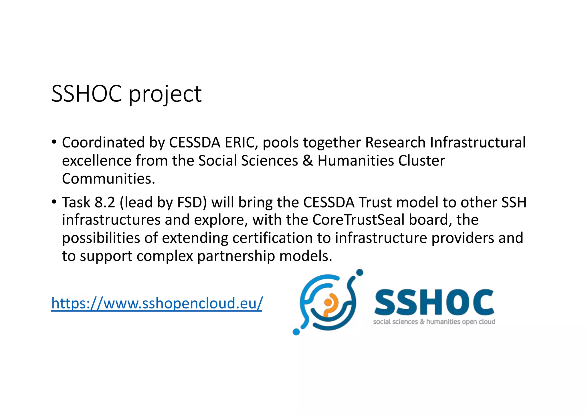 SSHOC project
• Coordinated by CESSDA ERIC, pools together Research Infrastructural
excellence from the Social Sciences & Humanities Cluster
Communities.
• Task 8.2 (lead by FSD) will bring the CESSDA Trust model to other SSH
infrastructures and explore, with the CoreTrustSeal board, the
possibilities of extending certification to infrastructure providers and
to support complex partnership models.
https://www.sshopencloud.eu/
 
