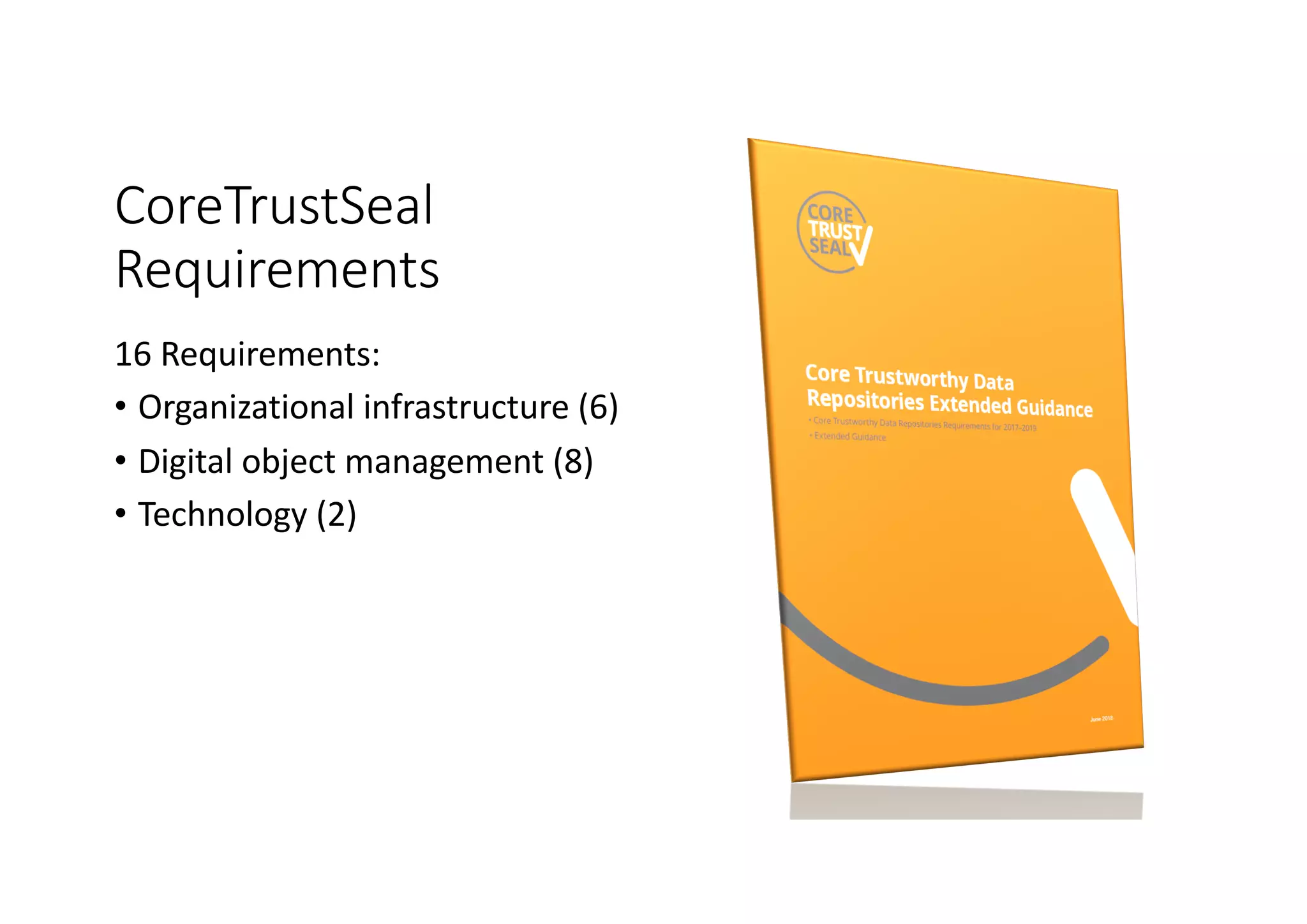 CoreTrustSeal
Requirements
16 Requirements:
• Organizational infrastructure (6)
• Digital object management (8)
• Technology (2)
 