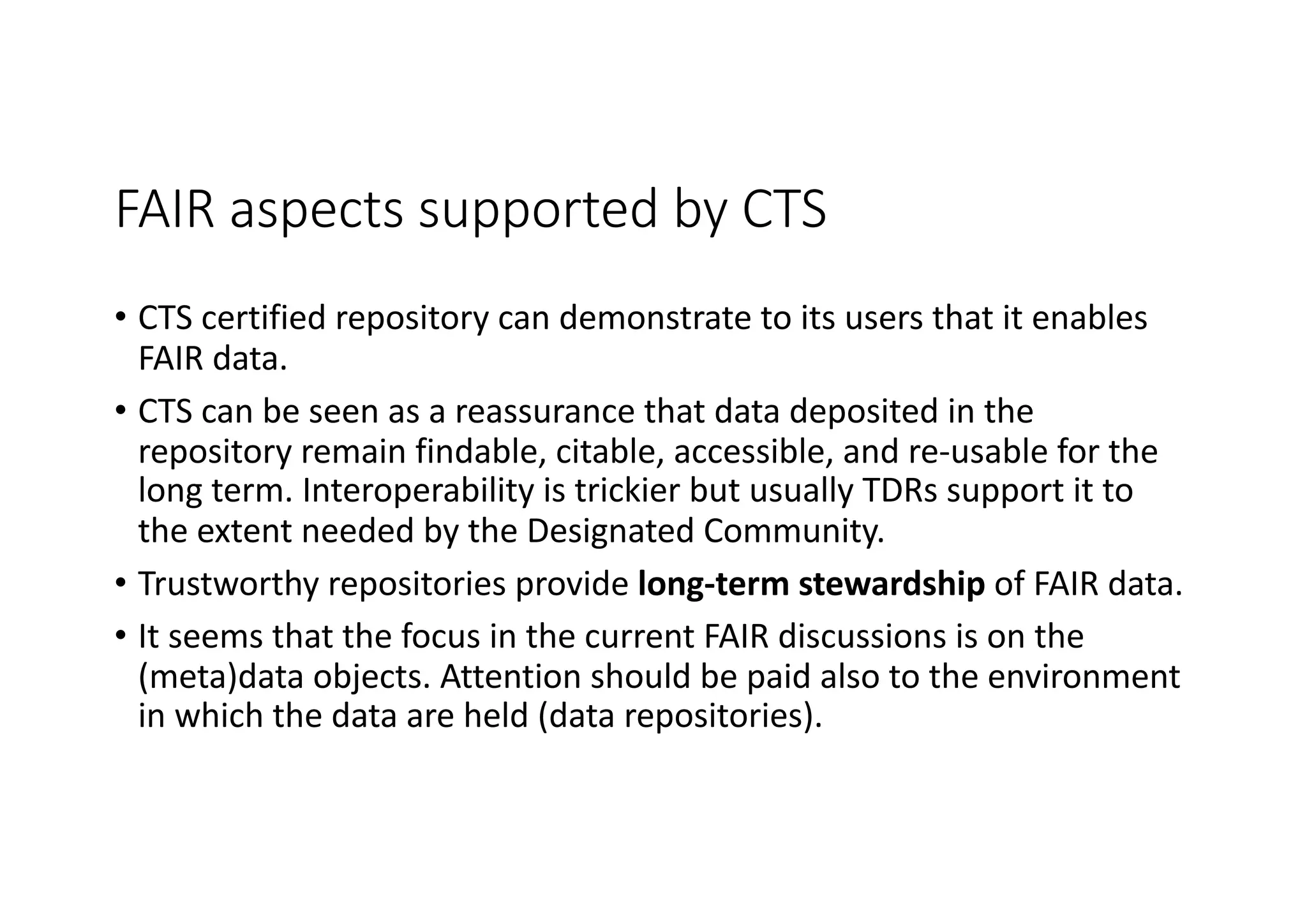FAIR aspects supported by CTS
• CTS certified repository can demonstrate to its users that it enables
FAIR data.
• CTS can be seen as a reassurance that data deposited in the
repository remain findable, citable, accessible, and re-usable for the
long term. Interoperability is trickier but usually TDRs support it to
the extent needed by the Designated Community.
• Trustworthy repositories provide long-term stewardship of FAIR data.
• It seems that the focus in the current FAIR discussions is on the
(meta)data objects. Attention should be paid also to the environment
in which the data are held (data repositories).
 