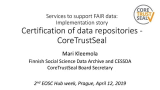 Services to support FAIR data:
Implementation story
Certification of data repositories -
CoreTrustSeal
Mari Kleemola
Finnish Social Science Data Archive and CESSDA
CoreTrustSeal Board Secretary
2nd EOSC Hub week, Prague, April 12, 2019
 