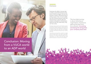 2524
Conclusion
Sometimes the ability to harness data
is made to sound like the Sword in the
Stone of Arthurian legend: that the first
business to grasp it will become king of
all they survey. In fact, it’s much simpler
than that. Business decisions made with
the full access to real time data and
analysis is achievable for all businesses,
large and small. But unlike Arthur, they
can’t do it alone.
Managing in-house payroll and HR software systems
is not what businesses are good at – they are good at
building their products and selling their services. The
true data journey is about relieving an organisation
of pressure, getting the best from your people,
innovating, and doing the things that your company
does best.
To be able to survive and then succeed in a volatile
world a business needs to be agile. To be agile,
executives need data to make the right decisions.
The data can no longer be based simply on past
performance, but must be real time data with
predictive analytics to cope with future challenges.
Conclusion: Moving
from a VUCA world
to an ADP world
The true data journey
is about relieving an
organisation of pressure,
getting the best from
your people, innovating,
and doing the things that
your company does best
 