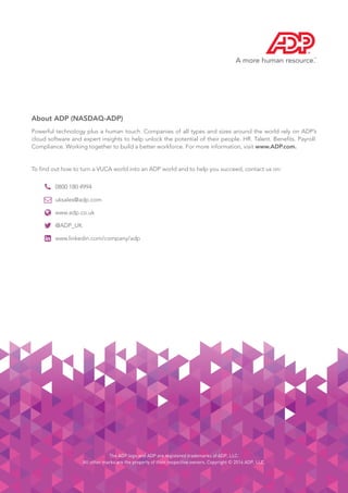28
The ADP logo and ADP are registered trademarks of ADP, LLC.
All other marks are the property of their respective owners. Copyright © 2016 ADP, LLC.
About ADP (NASDAQ-ADP)
Powerful technology plus a human touch. Companies of all types and sizes around the world rely on ADP’s
cloud software and expert insights to help unlock the potential of their people. HR. Talent. Benefits. Payroll.
Compliance. Working together to build a better workforce. For more information, visit www.ADP.com.
To find out how to turn a VUCA world into an ADP world and to help you succeed, contact us on:





0800 180 4994
uksales@adp.com
www.adp.co.uk
@ADP_UK
www.linkedin.com/company/adp
 