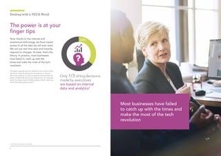 54
Dealing with a VUCA World
Now, thanks to the internet and
smartcloud technology, we have instant
access to all the data we will ever need.
We can use real time data and instantly
respond to changes. At least, that’s the
theory. In practice, most businesses
have failed to catch up with the
times and make the most of the tech
revolution.
The latest research by PwC finds that only a third of big
decisions made by executives are based on internal
data and analytics.3
It is the companies that harness the
power of data that will survive and thrive in an uncertain
world. So why are we still talking about VUCA, when we
should be talking about data?
The power is at your
finger tips
Only 1/3 of big decisions
made by executives
are based on internal
data and analytics3
Most businesses have failed
to catch up with the times and
make the most of the tech
revolution
3. PwC Data and Analytics Survey 2016
 