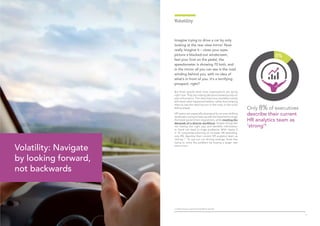 76
Imagine trying to drive a car by only
looking at the rear view mirror. Now
really imagine it – close your eyes,
picture a blacked-out windscreen,
feel your foot on the pedal, the
speedometer is showing 70 kmh, and
in the mirror all you can see is the road
winding behind you, with no idea of
what’s in front of you. It’s a terrifying
prospect, right?
But that’s exactly what most organisations are doing
right now. They are making decisions based purely on
past information. The data they have available merely
tells them what happened before, rather than helping
them to see the next big turn in the road, or the rocks
falling ahead.
HR teams are especially swamped by an ever-shifting
landscape,tryingtokeepupwiththelatesttechnology,
the latest government regulations, while meeting the
demands of a diverse workforce. Simple things like
not having the right pay and benefits information
to hand can lead to huge problems. With nearly 6
in 10 companies planning to increase HR spending,
only 8% describe their current HR analytics team as
‘strong’.4
To use our car driving analogy, that’s like
trying to solve the problem by buying a larger rear
view mirror.
Volatility
Only 8% of executives
describe their current
HR analytics team as
‘strong’4
Volatility: Navigate
by looking forward,
not backwards
4. Global Human Capital Trends (2015), Deloitte
 