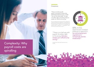 1514
Complexity
“There is no half way with
payroll,”according to Gordon Ash,
HCM Global Sales Executive, at ADP.
“You can’t be nearly right,” he says.
“It’s either right or it’s wrong. And you
simply can’t afford to be wrong.”
No one understands this more than CFOs. Findings from
a study conducted by CFO Research in collaboration with
ADP show that more than 60% of CFOs have experienced
increased pressure to respond to tax, employment and
payment-related regulations in increasingly shorter
timeframes during the past two years.10
60% of CFOs
experienced increased
pressure to respond to
tax and employment
regulations in
increasingly shorter
timeframes10
10. CFO Research (2015), CFO: Can your Finance Team Efficiently Manage the Impact of International HR?
Complexity: Why
payroll costs are
spiralling
“There is no half way with
payroll. It’s either right
or it’s wrong. And you
simply can’t afford to be
wrong.”
Gordon Ash, HCM Global Sales Executive,
at ADP
 