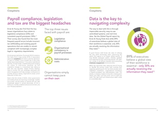 1716
Ernst & Young also find that the key
issues organisations face relate to
legislative compliance (23%) and
consistent payroll processes (18%).11
Their survey also found that the most
frequent payroll errors include incorrect
tax withholding and existing payroll
operations that are unable to remain
compliant with increasingly complex
legal or regulatory requirements.
It’s only going to get worse. Accenture’s 2016 Compliance
Risk Study finds a large number (81%) of respondents
agree that compliance will need to optimise operations
in order to manage a more complex set of risks under
tighter resourcing conditions.12
If you are an international
business, it’s even harder. Understanding and managing
the volume of multi-country personnel, tax and
compliance changes is a monumental task, taking up
staff time and resources. Global Finance Directors
need to monitor the cost challenges associated with
talent management and make strategic contributions to
business decision-making. Organisations simply cannot
keep pace on their own.
Add to that the climate of VUCA, where governments
and trading blocks are becoming increasingly unstable
and unclear, and the politics of extreme left and right
increasingly appeal to worried electorates: all this is
leading to a terribly unstable business environment, and
ever changing legislation.
Payroll compliance, legislation
and tax are the biggest headaches
Complexity
The top three issues
faced with payroll are:
Organisational
consistency in
payroll processes
Legislative
compliance
Administration
costs
The way to deal with this is through
impeccable security, easy-to-use
centralised systems, and real time
data. Yet the Global Payroll report by
Ernst & Young finds that while 89%
of executives believe a global view of
their workforce is essential, only 30%
are actually receiving the information
they need.13
A good finance chief knows the value of utilising
the very latest technology while outsourcing the
admin and support to an expert, global partner. A
truly flexible employee system, instantly updated
and supported by the outsourced partner, will open
up a range of tax-efficient benefits while promoting
employee engagement and productivity.
When top executives were asked by Ernst & Young
to identify the primary issues they currently face
regarding global payroll, the top three answers were
‘legislative compliance’, ‘organisational consistency
in payroll processes’ and ‘administration costs’. Put
simply, a company needs to know who is being paid,
where, how often, and how much, prior to each pay
cycle. The right tools and infrastructure make it easy
to consolidate data.
89% of executives
believe a global view
of their workforce is
essential - only 30% are
actually receiving the
information they need13
Data is the key to
navigating complexity
Complexity
11. Global Payroll Survey (2014), Ernst & Young
12. Accenture (2016) Compliance Risk Study 13. Global Payroll Survey (2014), Ernst & Young
Organisations simply
cannot keep pace
on their own
 