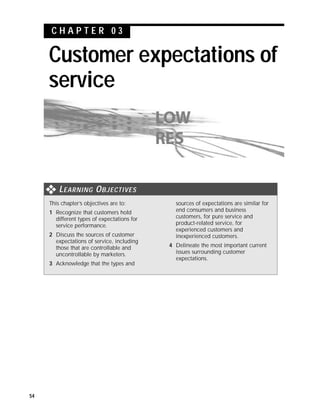 CHAPTER 03

     Customer expectations of
     service



         L EARNING O BJECTIVES
     This chapter’s objectives are to:         sources of expectations are similar for
     1 Recognize that customers hold           end consumers and business
       different types of expectations for     customers, for pure service and
       service performance.                    product-related service, for
                                               experienced customers and
     2 Discuss the sources of customer         inexperienced customers.
       expectations of service, including
       those that are controllable and       4 Delineate the most important current
       uncontrollable by marketers.            issues surrounding customer
                                               expectations.
     3 Acknowledge that the types and




54
 