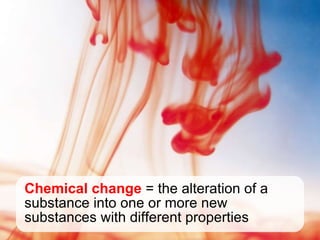 Chemical change = the alteration of a substance into one or more new substances with different properties