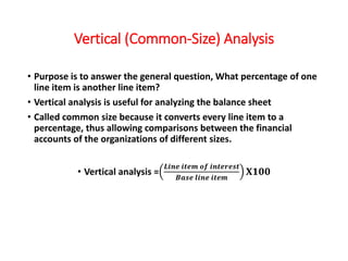Vertical (Common-Size) Analysis
• Purpose is to answer the general question, What percentage of one
line item is another line item?
• Vertical analysis is useful for analyzing the balance sheet
• Called common size because it converts every line item to a
percentage, thus allowing comparisons between the financial
accounts of the organizations of different sizes.
• Vertical analysis =
𝑳𝒊𝒏𝒆 𝒊𝒕𝒆𝒎 𝒐𝒇 𝒊𝒏𝒕𝒆𝒓𝒆𝒔𝒕
𝑩𝒂𝒔𝒆 𝒍𝒊𝒏𝒆 𝒊𝒕𝒆𝒎
𝐗𝟏𝟎𝟎
 