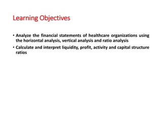 Learning Objectives
• Analyze the financial statements of healthcare organizations using
the horizontal analysis, vertical analysis and ratio analysis
• Calculate and interpret liquidity, profit, activity and capital structure
ratios
 