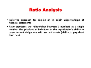 Ratio Analysis
• Preferred approach for gaining an in depth understanding of
financial statements
• Ratio expresses the relationship between 2 numbers as a single
number. This provides an indication of the organization’s ability to
cover current obligations with current assets (ability to pay short
term debt
 