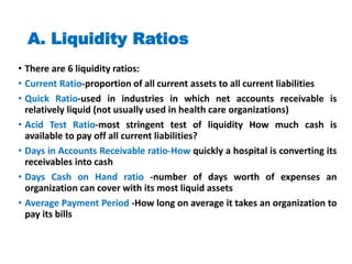 A. Liquidity Ratios
• There are 6 liquidity ratios:
• Current Ratio-proportion of all current assets to all current liabilities
• Quick Ratio-used in industries in which net accounts receivable is
relatively liquid (not usually used in health care organizations)
• Acid Test Ratio-most stringent test of liquidity How much cash is
available to pay off all current liabilities?
• Days in Accounts Receivable ratio-How quickly a hospital is converting its
receivables into cash
• Days Cash on Hand ratio -number of days worth of expenses an
organization can cover with its most liquid assets
• Average Payment Period -How long on average it takes an organization to
pay its bills
 