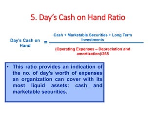 5. Day’s Cash on Hand Ratio
Cash + Marketable Securities + Long Term
Investments
(Operating Expenses – Depreciation and
amortization)/365
Day’s Cash on
Hand
=
• This ratio provides an indication of
the no. of day’s worth of expenses
an organization can cover with its
most liquid assets: cash and
marketable securities.
 