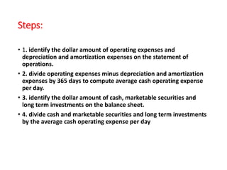 Steps:
• 1. identify the dollar amount of operating expenses and
depreciation and amortization expenses on the statement of
operations.
• 2. divide operating expenses minus depreciation and amortization
expenses by 365 days to compute average cash operating expense
per day.
• 3. identify the dollar amount of cash, marketable securities and
long term investments on the balance sheet.
• 4. divide cash and marketable securities and long term investments
by the average cash operating expense per day
 