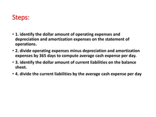 Steps:
• 1. identify the dollar amount of operating expenses and
depreciation and amortization expenses on the statement of
operations.
• 2. divide operating expenses minus depreciation and amortization
expenses by 365 days to compute average cash expense per day.
• 3. identify the dollar amount of current liabilities on the balance
sheet.
• 4. divide the current liabilities by the average cash expense per day
 