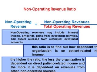 Non-Operating Revenue Ratio
Non-Operating Revenues
Total Operating Revenues
Non-Operating
Revenue
=
this ratio is to find out how dependent th
organization is on patient-related ne
income.
the higher the ratio, the less the organization is
dependent on direct patient-related income and
the more it is dependent on revenues from
Non-Operating revenues may include: interest
income, dividends, gains from investment activities,
and assets released from restricted investment
accounts.
 