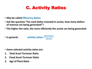 C. Activity Ratios
• May be called Efficiency Ratios
• Ask the question “For each dollar invested in assets, how many dollars
of revenue are being generated”?
• The higher the ratio, the more efficiently the assets are being generated
• In general: activity ratios=
𝑹𝒆𝒗𝒆𝒏𝒖𝒆𝒔
𝑨𝒔𝒔𝒆𝒕𝒔
• Some selected activity ratios are:
1. Total Asset Turnover Ratio
2. Fixed Asset Turnover Ratio
3. Age of Plant Ratio
 