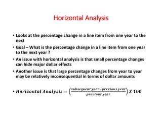 Horizontal Analysis
• Looks at the percentage change in a line item from one year to the
next
• Goal – What is the percentage change in a line item from one year
to the next year ?
• An issue with horizontal analysis is that small percentage changes
can hide major dollar effects
• Another issue is that large percentage changes from year to year
may be relatively inconsequential in terms of dollar amounts
• 𝑯𝒐𝒓𝒊𝒛𝒐𝒏𝒕𝒂𝒍 𝑨𝒏𝒂𝒍𝒚𝒔𝒊𝒔 =
𝒔𝒖𝒃𝒔𝒆𝒒𝒖𝒆𝒏𝒕 𝒚𝒆𝒂𝒓−𝒑𝒓𝒆𝒗𝒊𝒐𝒖𝒔 𝒚𝒆𝒂𝒓
𝒑𝒓𝒆𝒗𝒊𝒐𝒖𝒔 𝒚𝒆𝒂𝒓
𝑿 𝟏𝟎𝟎
 