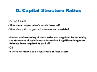 D. Capital Structure Ratios
• Define 2 areas
How are an organization’s assets financed?
How able is this organization to take on new debt?
• Greater understanding of these ratios can be gained by examining
the statement of cash flows to determine if significant long term
debt has been acquired or paid off
• OR
• if there has been a sale or purchase of fixed assets
 