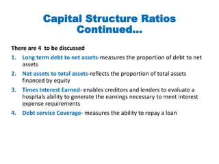 Capital Structure Ratios
Continued…
There are 4 to be discussed
1. Long term debt to net assets-measures the proportion of debt to net
assets
2. Net assets to total assets-reflects the proportion of total assets
financed by equity
3. Times Interest Earned- enables creditors and lenders to evaluate a
hospitals ability to generate the earnings necessary to meet interest
expense requirements
4. Debt service Coverage- measures the ability to repay a loan
 