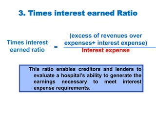 3. Times interest earned Ratio
(excess of revenues over
expenses+ interest expense)
Interest expense
Times interest
earned ratio =
This ratio enables creditors and lenders to
evaluate a hospital’s ability to generate the
earnings necessary to meet interest
expense requirements.
 