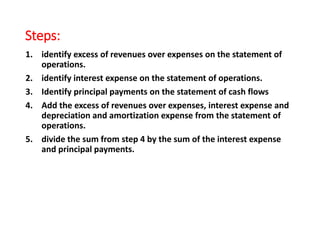 Steps:
1. identify excess of revenues over expenses on the statement of
operations.
2. identify interest expense on the statement of operations.
3. Identify principal payments on the statement of cash flows
4. Add the excess of revenues over expenses, interest expense and
depreciation and amortization expense from the statement of
operations.
5. divide the sum from step 4 by the sum of the interest expense
and principal payments.
 