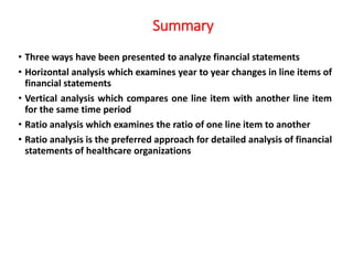 Summary
• Three ways have been presented to analyze financial statements
• Horizontal analysis which examines year to year changes in line items of
financial statements
• Vertical analysis which compares one line item with another line item
for the same time period
• Ratio analysis which examines the ratio of one line item to another
• Ratio analysis is the preferred approach for detailed analysis of financial
statements of healthcare organizations
 
