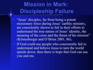 Mission in Mark:
Discipleship Failure
• “Jesus’ disciples, far from being a potent
missionary force during Jesus’ earthly ministry,
are consistently shown to fail in their efforts to
understand the true nature of Jesus’ identity, the
meaning of the cross and the thrust of his mission”
(Köstenberger and O’Brien 2001, 86).
• If God could use people who consistently fail to
understand and believe Jesus to turn the world
upside down, then there is hope that God can use
you and me.
 