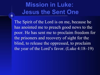 Mission in Luke:
Jesus the Sent One
The Spirit of the Lord is on me, because he
has anointed me to preach good news to the
poor. He has sent me to proclaim freedom for
the prisoners and recovery of sight for the
blind, to release the oppressed, to proclaim
the year of the Lord’s favor. (Luke 4:18–19)
 