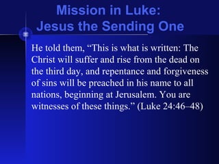 Mission in Luke:
Jesus the Sending One
He told them, “This is what is written: The
Christ will suffer and rise from the dead on
the third day, and repentance and forgiveness
of sins will be preached in his name to all
nations, beginning at Jerusalem. You are
witnesses of these things.” (Luke 24:46–48)
 