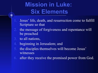 Mission in Luke:
Six Elements
1. Jesus’ life, death, and resurrection come to fulfill
Scripture so that
2. the message of forgiveness and repentance will
be preached
3. to all nations,
4. beginning in Jerusalem; and
5. the disciples themselves will become Jesus’
witnesses
6. after they receive the promised power from God.
 