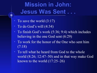 Mission in John:
Jesus Was Sent . . .
• To save the world (3:17)
• To do God’s will (4:34)
• To finish God’s work (5:36; 9:4) which includes
believing in the one God sent (6:29)
• To work for the honor of the One who sent him
(7:18)
• To tell what he heard from God to the whole
world (8:26; 12:47–50) and in that way make God
known to the world (17:25–26)
 