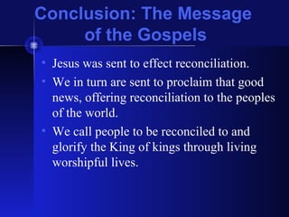 Conclusion: The Message
of the Gospels
• Jesus was sent to effect reconciliation.
• We in turn are sent to proclaim that good
news, offering reconciliation to the peoples
of the world.
• We call people to be reconciled to and
glorify the King of kings through living
worshipful lives.
 