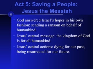 Act 5: Saving a People:
Jesus the Messiah
• God answered Israel’s hopes in his own
fashion: sending a ransom on behalf of
humankind.
• Jesus’ central message: the kingdom of God
is for all humankind.
• Jesus’ central actions: dying for our past,
being resurrected for our future.
 