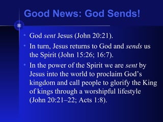 Good News: God Sends!
• God sent Jesus (John 20:21).
• In turn, Jesus returns to God and sends us
the Spirit (John 15:26; 16:7).
• In the power of the Spirit we are sent by
Jesus into the world to proclaim God’s
kingdom and call people to glorify the King
of kings through a worshipful lifestyle
(John 20:21–22; Acts 1:8).
 