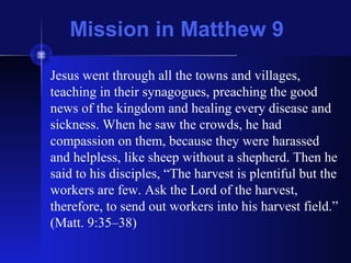 Mission in Matthew 9
Jesus went through all the towns and villages,
teaching in their synagogues, preaching the good
news of the kingdom and healing every disease and
sickness. When he saw the crowds, he had
compassion on them, because they were harassed
and helpless, like sheep without a shepherd. Then he
said to his disciples, “The harvest is plentiful but the
workers are few. Ask the Lord of the harvest,
therefore, to send out workers into his harvest field.”
(Matt. 9:35–38)
 