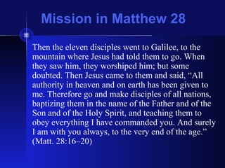 Mission in Matthew 28
Then the eleven disciples went to Galilee, to the
mountain where Jesus had told them to go. When
they saw him, they worshiped him; but some
doubted. Then Jesus came to them and said, “All
authority in heaven and on earth has been given to
me. Therefore go and make disciples of all nations,
baptizing them in the name of the Father and of the
Son and of the Holy Spirit, and teaching them to
obey everything I have commanded you. And surely
I am with you always, to the very end of the age.”
(Matt. 28:16–20)
 