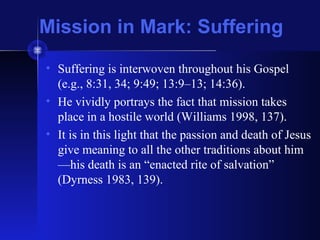 Mission in Mark: Suffering
• Suffering is interwoven throughout his Gospel
(e.g., 8:31, 34; 9:49; 13:9–13; 14:36).
• He vividly portrays the fact that mission takes
place in a hostile world (Williams 1998, 137).
• It is in this light that the passion and death of Jesus
give meaning to all the other traditions about him
—his death is an “enacted rite of salvation”
(Dyrness 1983, 139).
 
