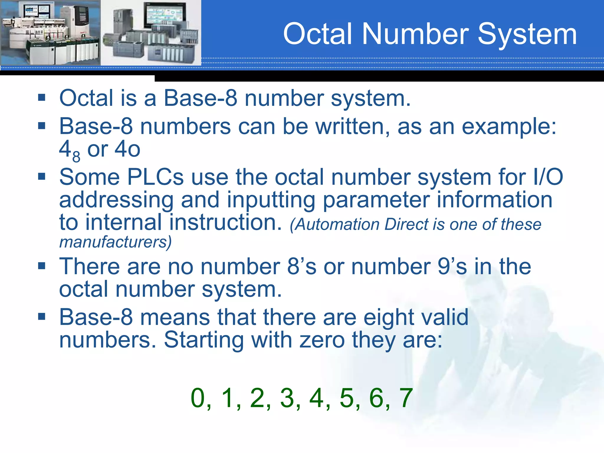 Octal Number System
 Octal is a Base-8 number system.
 Base-8 numbers can be written, as an example:
48 or 4o
 Some PLCs use the octal number system for I/O
addressing and inputting parameter information
to internal instruction. (Automation Direct is one of these
manufacturers)
 There are no number 8’s or number 9’s in the
octal number system.
 Base-8 means that there are eight valid
numbers. Starting with zero they are:
0, 1, 2, 3, 4, 5, 6, 7
 