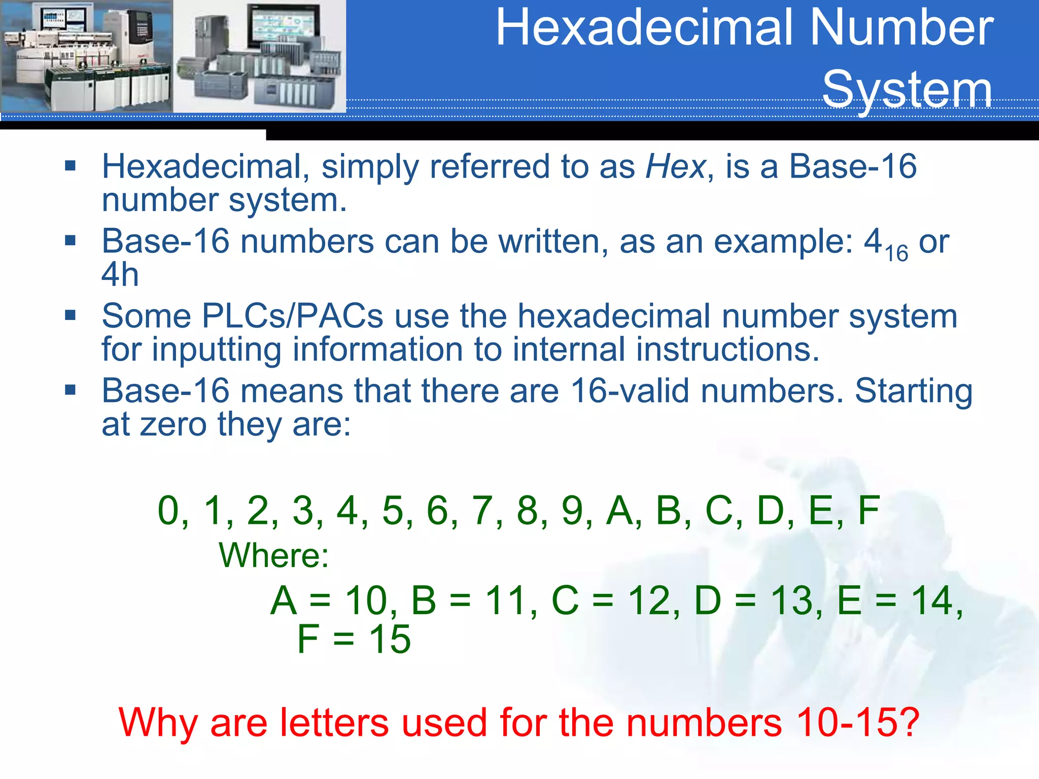 Hexadecimal Number
System
 Hexadecimal, simply referred to as Hex, is a Base-16
number system.
 Base-16 numbers can be written, as an example: 416 or
4h
 Some PLCs/PACs use the hexadecimal number system
for inputting information to internal instructions.
 Base-16 means that there are 16-valid numbers. Starting
at zero they are:
0, 1, 2, 3, 4, 5, 6, 7, 8, 9, A, B, C, D, E, F
Where:
A = 10, B = 11, C = 12, D = 13, E = 14,
F = 15
Why are letters used for the numbers 10-15?
 
