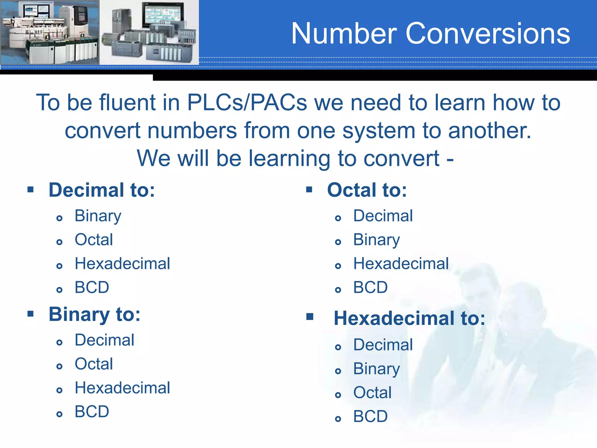 Number Conversions
 Decimal to:
 Binary
 Octal
 Hexadecimal
 BCD
 Binary to:
 Decimal
 Octal
 Hexadecimal
 BCD
 Octal to:
 Decimal
 Binary
 Hexadecimal
 BCD
 Hexadecimal to:
 Decimal
 Binary
 Octal
 BCD
To be fluent in PLCs/PACs we need to learn how to
convert numbers from one system to another.
We will be learning to convert -
 